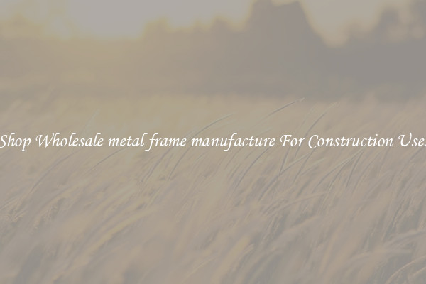 Shop Wholesale metal frame manufacture For Construction Uses